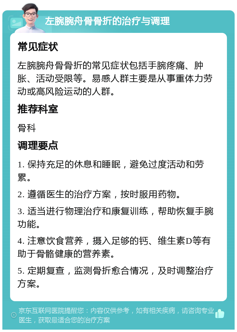 左腕腕舟骨骨折的治疗与调理 常见症状 左腕腕舟骨骨折的常见症状包括手腕疼痛、肿胀、活动受限等。易感人群主要是从事重体力劳动或高风险运动的人群。 推荐科室 骨科 调理要点 1. 保持充足的休息和睡眠，避免过度活动和劳累。 2. 遵循医生的治疗方案，按时服用药物。 3. 适当进行物理治疗和康复训练，帮助恢复手腕功能。 4. 注意饮食营养，摄入足够的钙、维生素D等有助于骨骼健康的营养素。 5. 定期复查，监测骨折愈合情况，及时调整治疗方案。