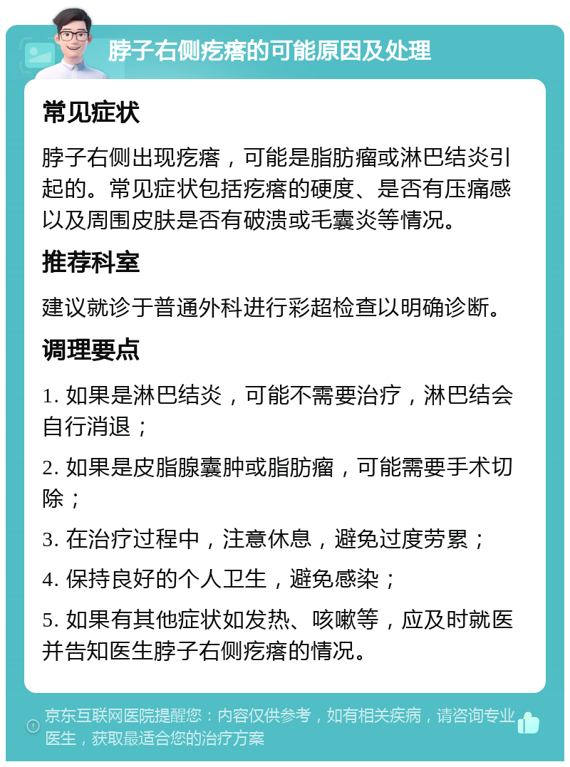 脖子右侧疙瘩的可能原因及处理 常见症状 脖子右侧出现疙瘩，可能是脂肪瘤或淋巴结炎引起的。常见症状包括疙瘩的硬度、是否有压痛感以及周围皮肤是否有破溃或毛囊炎等情况。 推荐科室 建议就诊于普通外科进行彩超检查以明确诊断。 调理要点 1. 如果是淋巴结炎，可能不需要治疗，淋巴结会自行消退； 2. 如果是皮脂腺囊肿或脂肪瘤，可能需要手术切除； 3. 在治疗过程中，注意休息，避免过度劳累； 4. 保持良好的个人卫生，避免感染； 5. 如果有其他症状如发热、咳嗽等，应及时就医并告知医生脖子右侧疙瘩的情况。