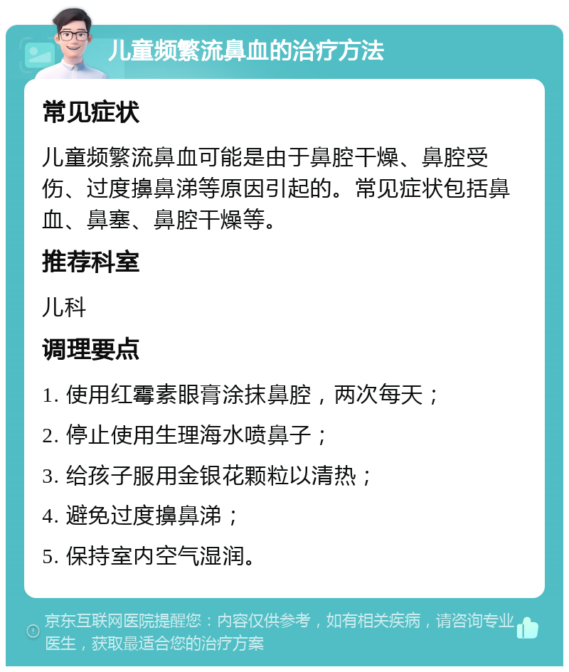 儿童频繁流鼻血的治疗方法 常见症状 儿童频繁流鼻血可能是由于鼻腔干燥、鼻腔受伤、过度擤鼻涕等原因引起的。常见症状包括鼻血、鼻塞、鼻腔干燥等。 推荐科室 儿科 调理要点 1. 使用红霉素眼膏涂抹鼻腔，两次每天； 2. 停止使用生理海水喷鼻子； 3. 给孩子服用金银花颗粒以清热； 4. 避免过度擤鼻涕； 5. 保持室内空气湿润。