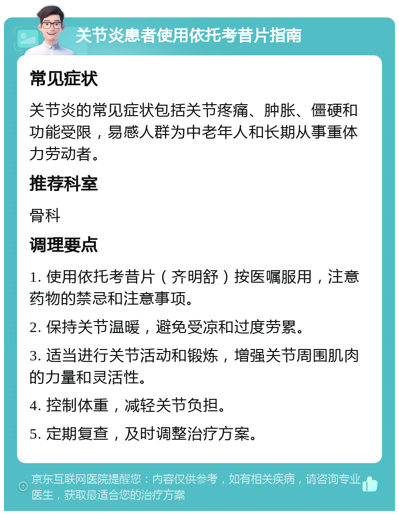 关节炎患者使用依托考昔片指南 常见症状 关节炎的常见症状包括关节疼痛、肿胀、僵硬和功能受限，易感人群为中老年人和长期从事重体力劳动者。 推荐科室 骨科 调理要点 1. 使用依托考昔片（齐明舒）按医嘱服用，注意药物的禁忌和注意事项。 2. 保持关节温暖，避免受凉和过度劳累。 3. 适当进行关节活动和锻炼，增强关节周围肌肉的力量和灵活性。 4. 控制体重，减轻关节负担。 5. 定期复查，及时调整治疗方案。