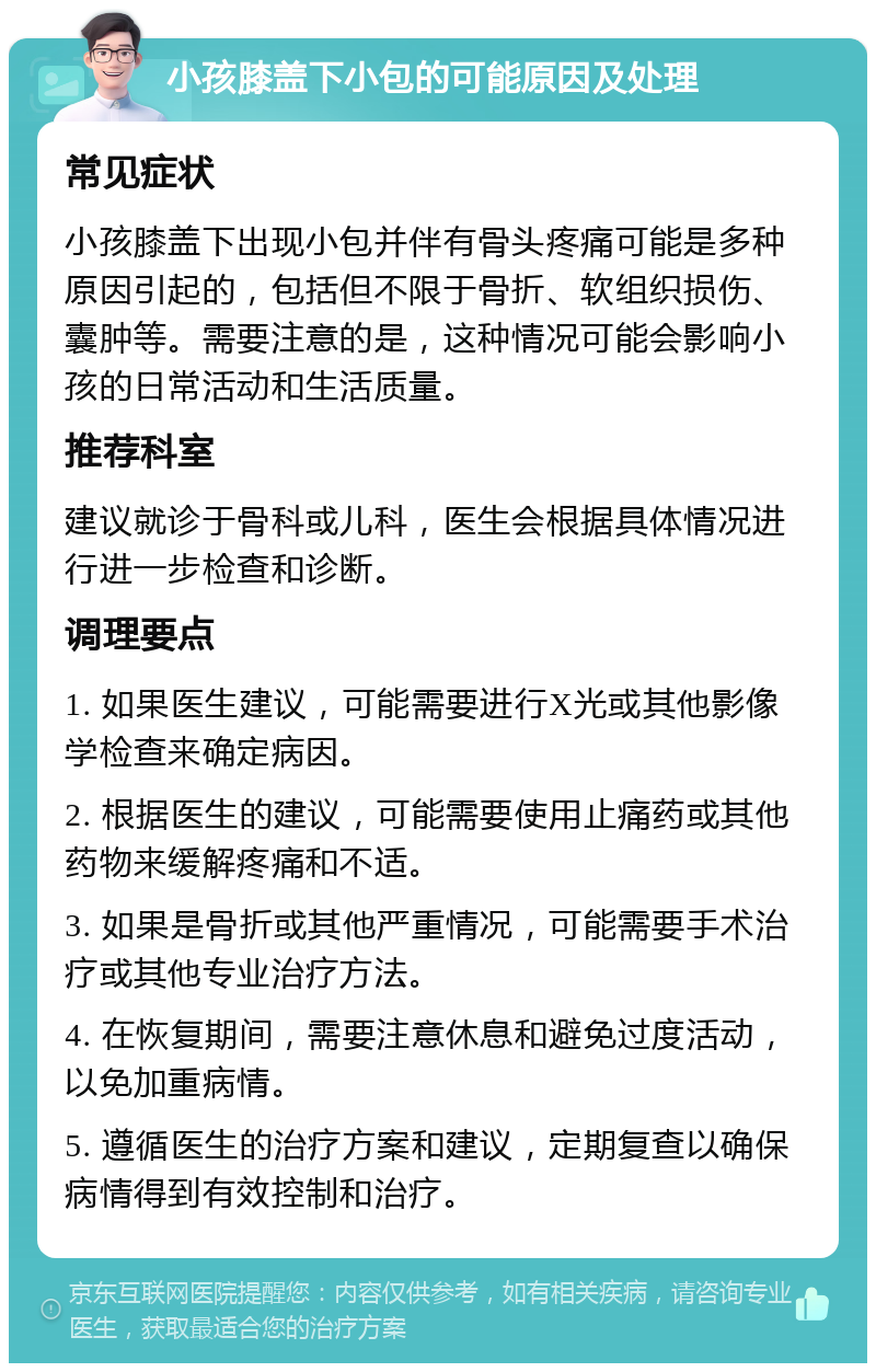 小孩膝盖下小包的可能原因及处理 常见症状 小孩膝盖下出现小包并伴有骨头疼痛可能是多种原因引起的，包括但不限于骨折、软组织损伤、囊肿等。需要注意的是，这种情况可能会影响小孩的日常活动和生活质量。 推荐科室 建议就诊于骨科或儿科，医生会根据具体情况进行进一步检查和诊断。 调理要点 1. 如果医生建议，可能需要进行X光或其他影像学检查来确定病因。 2. 根据医生的建议，可能需要使用止痛药或其他药物来缓解疼痛和不适。 3. 如果是骨折或其他严重情况，可能需要手术治疗或其他专业治疗方法。 4. 在恢复期间，需要注意休息和避免过度活动，以免加重病情。 5. 遵循医生的治疗方案和建议，定期复查以确保病情得到有效控制和治疗。