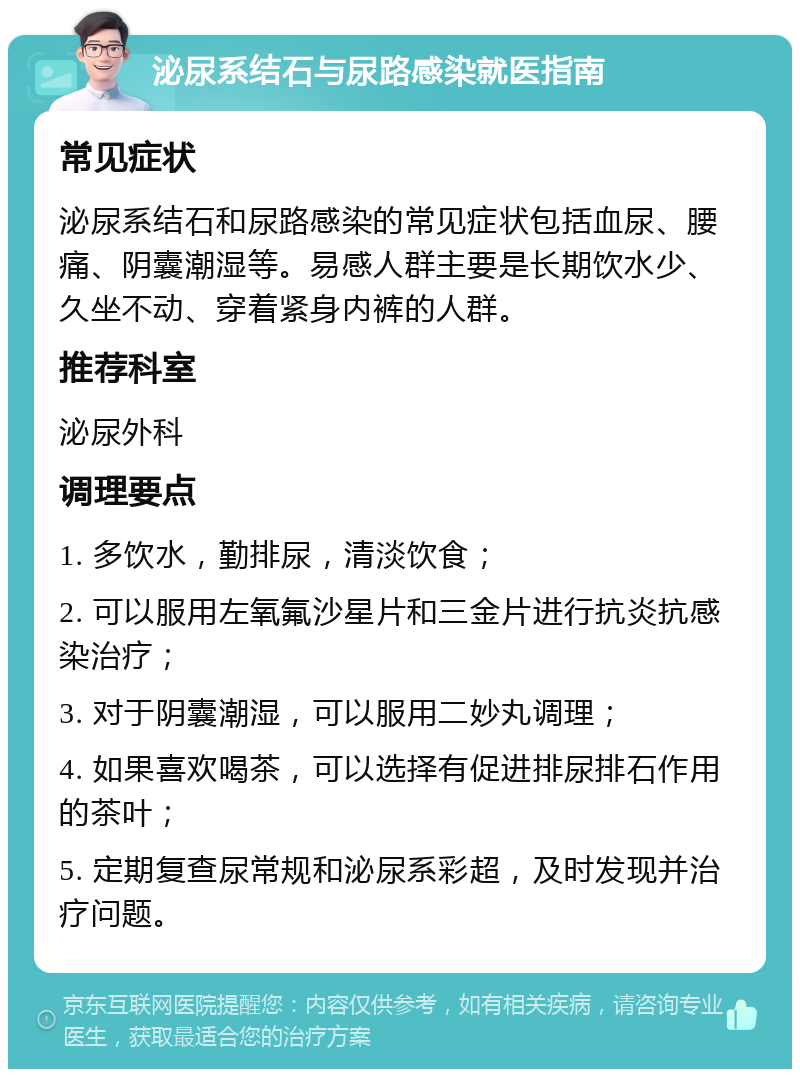 泌尿系结石与尿路感染就医指南 常见症状 泌尿系结石和尿路感染的常见症状包括血尿、腰痛、阴囊潮湿等。易感人群主要是长期饮水少、久坐不动、穿着紧身内裤的人群。 推荐科室 泌尿外科 调理要点 1. 多饮水，勤排尿，清淡饮食； 2. 可以服用左氧氟沙星片和三金片进行抗炎抗感染治疗； 3. 对于阴囊潮湿，可以服用二妙丸调理； 4. 如果喜欢喝茶，可以选择有促进排尿排石作用的茶叶； 5. 定期复查尿常规和泌尿系彩超，及时发现并治疗问题。