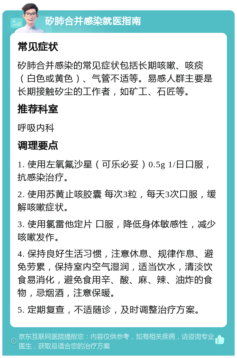 矽肺合并感染就医指南 常见症状 矽肺合并感染的常见症状包括长期咳嗽、咳痰（白色或黄色）、气管不适等。易感人群主要是长期接触矽尘的工作者，如矿工、石匠等。 推荐科室 呼吸内科 调理要点 1. 使用左氧氟沙星（可乐必妥）0.5g 1/日口服，抗感染治疗。 2. 使用苏黄止咳胶囊 每次3粒，每天3次口服，缓解咳嗽症状。 3. 使用氯雷他定片 口服，降低身体敏感性，减少咳嗽发作。 4. 保持良好生活习惯，注意休息、规律作息、避免劳累，保持室内空气湿润，适当饮水，清淡饮食易消化，避免食用辛、酸、麻、辣、油炸的食物，忌烟酒，注意保暖。 5. 定期复查，不适随诊，及时调整治疗方案。