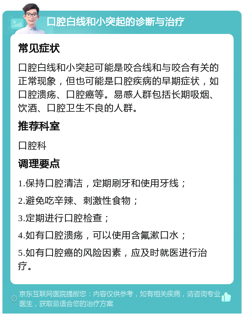 口腔白线和小突起的诊断与治疗 常见症状 口腔白线和小突起可能是咬合线和与咬合有关的正常现象，但也可能是口腔疾病的早期症状，如口腔溃疡、口腔癌等。易感人群包括长期吸烟、饮酒、口腔卫生不良的人群。 推荐科室 口腔科 调理要点 1.保持口腔清洁，定期刷牙和使用牙线； 2.避免吃辛辣、刺激性食物； 3.定期进行口腔检查； 4.如有口腔溃疡，可以使用含氟漱口水； 5.如有口腔癌的风险因素，应及时就医进行治疗。