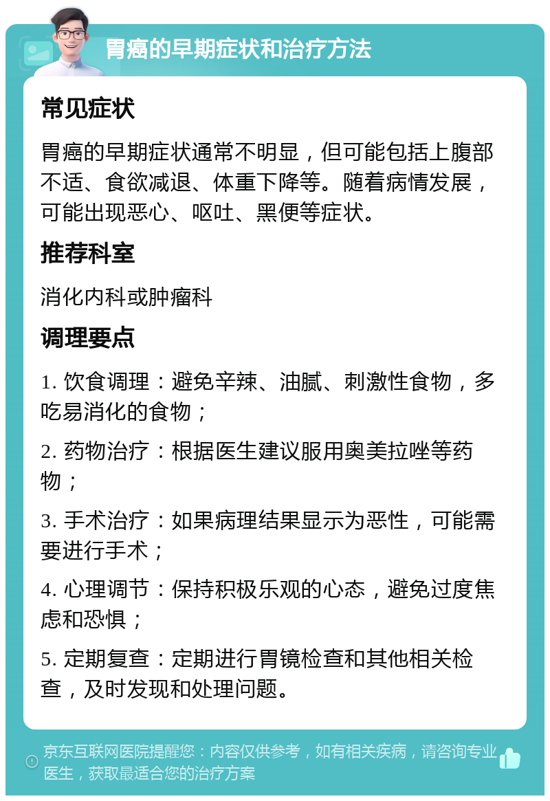 胃癌的早期症状和治疗方法 常见症状 胃癌的早期症状通常不明显，但可能包括上腹部不适、食欲减退、体重下降等。随着病情发展，可能出现恶心、呕吐、黑便等症状。 推荐科室 消化内科或肿瘤科 调理要点 1. 饮食调理：避免辛辣、油腻、刺激性食物，多吃易消化的食物； 2. 药物治疗：根据医生建议服用奥美拉唑等药物； 3. 手术治疗：如果病理结果显示为恶性，可能需要进行手术； 4. 心理调节：保持积极乐观的心态，避免过度焦虑和恐惧； 5. 定期复查：定期进行胃镜检查和其他相关检查，及时发现和处理问题。