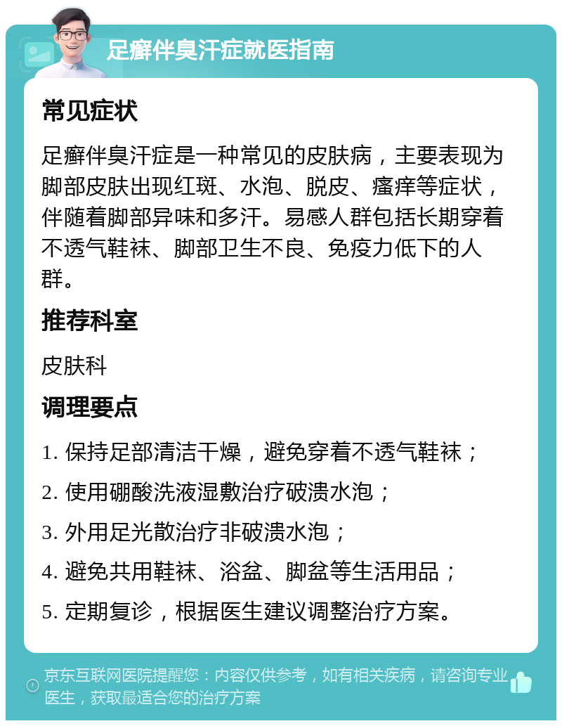 足癣伴臭汗症就医指南 常见症状 足癣伴臭汗症是一种常见的皮肤病，主要表现为脚部皮肤出现红斑、水泡、脱皮、瘙痒等症状，伴随着脚部异味和多汗。易感人群包括长期穿着不透气鞋袜、脚部卫生不良、免疫力低下的人群。 推荐科室 皮肤科 调理要点 1. 保持足部清洁干燥，避免穿着不透气鞋袜； 2. 使用硼酸洗液湿敷治疗破溃水泡； 3. 外用足光散治疗非破溃水泡； 4. 避免共用鞋袜、浴盆、脚盆等生活用品； 5. 定期复诊，根据医生建议调整治疗方案。