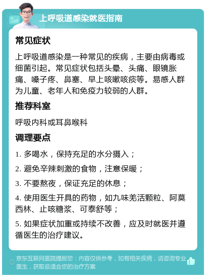 上呼吸道感染就医指南 常见症状 上呼吸道感染是一种常见的疾病，主要由病毒或细菌引起。常见症状包括头晕、头痛、眼镜胀痛、嗓子疼、鼻塞、早上咳嗽咳痰等。易感人群为儿童、老年人和免疫力较弱的人群。 推荐科室 呼吸内科或耳鼻喉科 调理要点 1. 多喝水，保持充足的水分摄入； 2. 避免辛辣刺激的食物，注意保暖； 3. 不要熬夜，保证充足的休息； 4. 使用医生开具的药物，如九味羌活颗粒、阿莫西林、止咳糖浆、可泰舒等； 5. 如果症状加重或持续不改善，应及时就医并遵循医生的治疗建议。