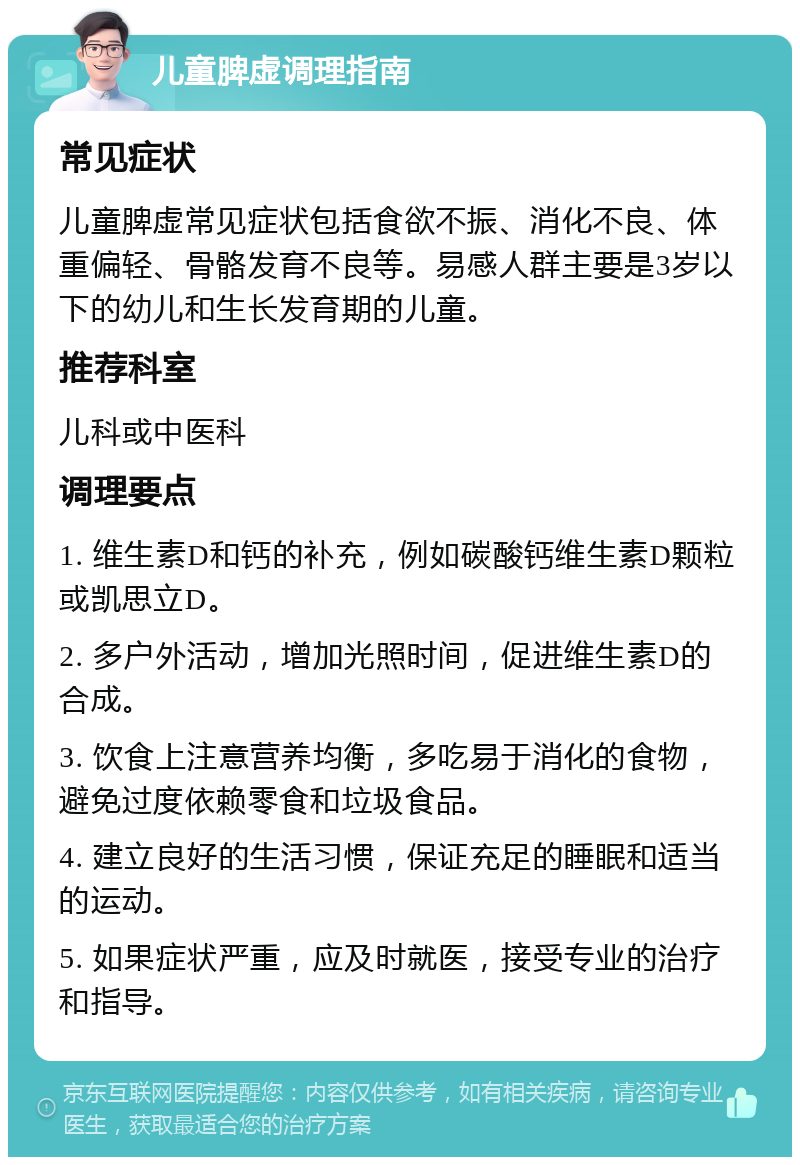 儿童脾虚调理指南 常见症状 儿童脾虚常见症状包括食欲不振、消化不良、体重偏轻、骨骼发育不良等。易感人群主要是3岁以下的幼儿和生长发育期的儿童。 推荐科室 儿科或中医科 调理要点 1. 维生素D和钙的补充，例如碳酸钙维生素D颗粒或凯思立D。 2. 多户外活动，增加光照时间，促进维生素D的合成。 3. 饮食上注意营养均衡，多吃易于消化的食物，避免过度依赖零食和垃圾食品。 4. 建立良好的生活习惯，保证充足的睡眠和适当的运动。 5. 如果症状严重，应及时就医，接受专业的治疗和指导。