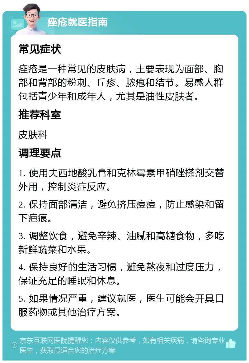 痤疮就医指南 常见症状 痤疮是一种常见的皮肤病，主要表现为面部、胸部和背部的粉刺、丘疹、脓疱和结节。易感人群包括青少年和成年人，尤其是油性皮肤者。 推荐科室 皮肤科 调理要点 1. 使用夫西地酸乳膏和克林霉素甲硝唑搽剂交替外用，控制炎症反应。 2. 保持面部清洁，避免挤压痘痘，防止感染和留下疤痕。 3. 调整饮食，避免辛辣、油腻和高糖食物，多吃新鲜蔬菜和水果。 4. 保持良好的生活习惯，避免熬夜和过度压力，保证充足的睡眠和休息。 5. 如果情况严重，建议就医，医生可能会开具口服药物或其他治疗方案。