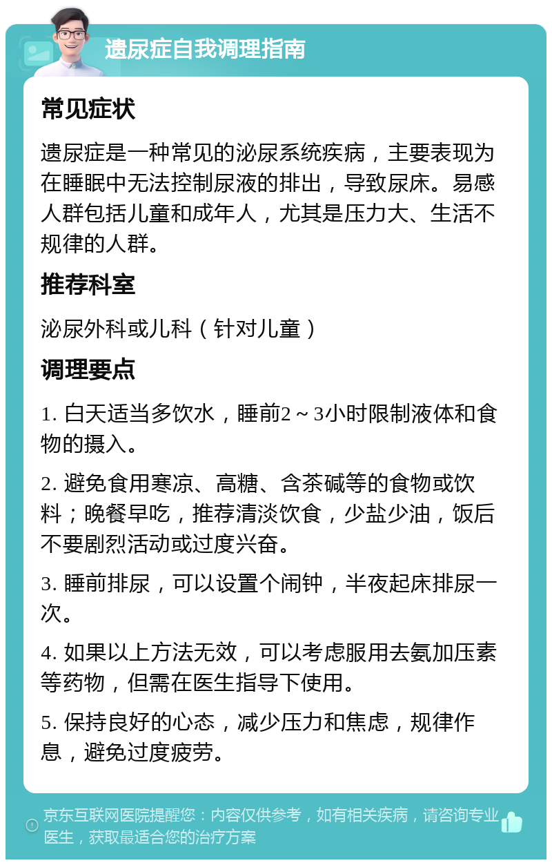 遗尿症自我调理指南 常见症状 遗尿症是一种常见的泌尿系统疾病，主要表现为在睡眠中无法控制尿液的排出，导致尿床。易感人群包括儿童和成年人，尤其是压力大、生活不规律的人群。 推荐科室 泌尿外科或儿科（针对儿童） 调理要点 1. 白天适当多饮水，睡前2～3小时限制液体和食物的摄入。 2. 避免食用寒凉、高糖、含茶碱等的食物或饮料；晚餐早吃，推荐清淡饮食，少盐少油，饭后不要剧烈活动或过度兴奋。 3. 睡前排尿，可以设置个闹钟，半夜起床排尿一次。 4. 如果以上方法无效，可以考虑服用去氨加压素等药物，但需在医生指导下使用。 5. 保持良好的心态，减少压力和焦虑，规律作息，避免过度疲劳。