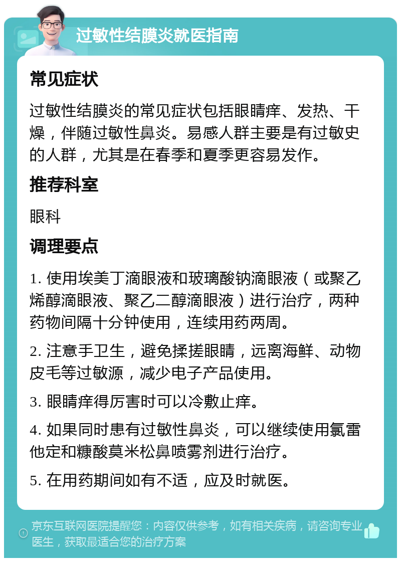 过敏性结膜炎就医指南 常见症状 过敏性结膜炎的常见症状包括眼睛痒、发热、干燥，伴随过敏性鼻炎。易感人群主要是有过敏史的人群，尤其是在春季和夏季更容易发作。 推荐科室 眼科 调理要点 1. 使用埃美丁滴眼液和玻璃酸钠滴眼液（或聚乙烯醇滴眼液、聚乙二醇滴眼液）进行治疗，两种药物间隔十分钟使用，连续用药两周。 2. 注意手卫生，避免揉搓眼睛，远离海鲜、动物皮毛等过敏源，减少电子产品使用。 3. 眼睛痒得厉害时可以冷敷止痒。 4. 如果同时患有过敏性鼻炎，可以继续使用氯雷他定和糠酸莫米松鼻喷雾剂进行治疗。 5. 在用药期间如有不适，应及时就医。