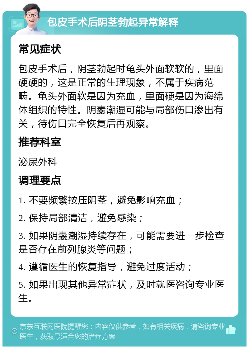 包皮手术后阴茎勃起异常解释 常见症状 包皮手术后，阴茎勃起时龟头外面软软的，里面硬硬的，这是正常的生理现象，不属于疾病范畴。龟头外面软是因为充血，里面硬是因为海绵体组织的特性。阴囊潮湿可能与局部伤口渗出有关，待伤口完全恢复后再观察。 推荐科室 泌尿外科 调理要点 1. 不要频繁按压阴茎，避免影响充血； 2. 保持局部清洁，避免感染； 3. 如果阴囊潮湿持续存在，可能需要进一步检查是否存在前列腺炎等问题； 4. 遵循医生的恢复指导，避免过度活动； 5. 如果出现其他异常症状，及时就医咨询专业医生。