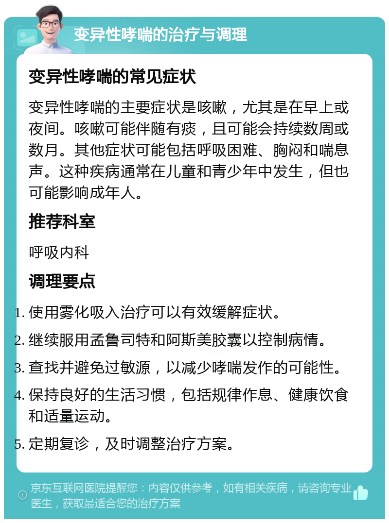 变异性哮喘的治疗与调理 变异性哮喘的常见症状 变异性哮喘的主要症状是咳嗽，尤其是在早上或夜间。咳嗽可能伴随有痰，且可能会持续数周或数月。其他症状可能包括呼吸困难、胸闷和喘息声。这种疾病通常在儿童和青少年中发生，但也可能影响成年人。 推荐科室 呼吸内科 调理要点 使用雾化吸入治疗可以有效缓解症状。 继续服用孟鲁司特和阿斯美胶囊以控制病情。 查找并避免过敏源，以减少哮喘发作的可能性。 保持良好的生活习惯，包括规律作息、健康饮食和适量运动。 定期复诊，及时调整治疗方案。