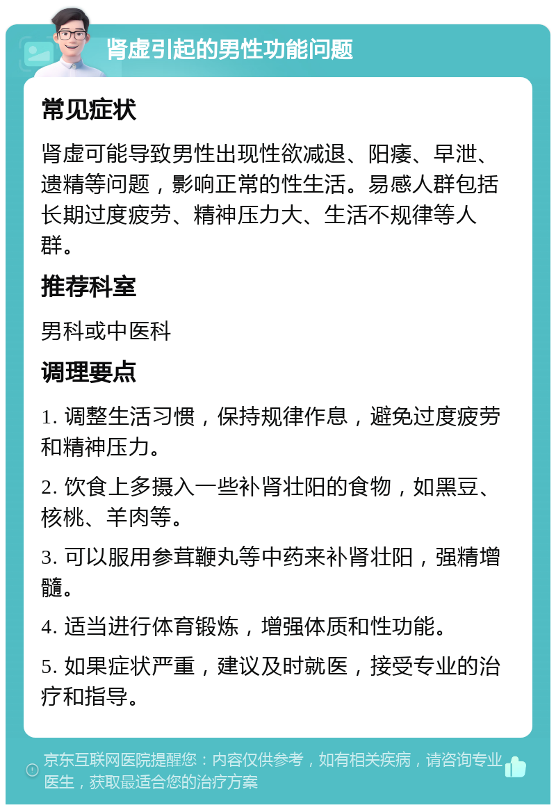 肾虚引起的男性功能问题 常见症状 肾虚可能导致男性出现性欲减退、阳痿、早泄、遗精等问题，影响正常的性生活。易感人群包括长期过度疲劳、精神压力大、生活不规律等人群。 推荐科室 男科或中医科 调理要点 1. 调整生活习惯，保持规律作息，避免过度疲劳和精神压力。 2. 饮食上多摄入一些补肾壮阳的食物，如黑豆、核桃、羊肉等。 3. 可以服用参茸鞭丸等中药来补肾壮阳，强精增髓。 4. 适当进行体育锻炼，增强体质和性功能。 5. 如果症状严重，建议及时就医，接受专业的治疗和指导。