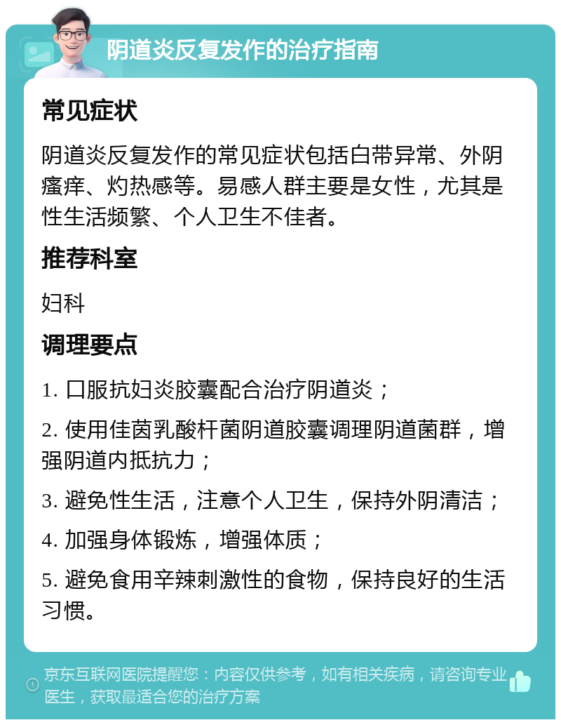 阴道炎反复发作的治疗指南 常见症状 阴道炎反复发作的常见症状包括白带异常、外阴瘙痒、灼热感等。易感人群主要是女性，尤其是性生活频繁、个人卫生不佳者。 推荐科室 妇科 调理要点 1. 口服抗妇炎胶囊配合治疗阴道炎； 2. 使用佳茵乳酸杆菌阴道胶囊调理阴道菌群，增强阴道内抵抗力； 3. 避免性生活，注意个人卫生，保持外阴清洁； 4. 加强身体锻炼，增强体质； 5. 避免食用辛辣刺激性的食物，保持良好的生活习惯。