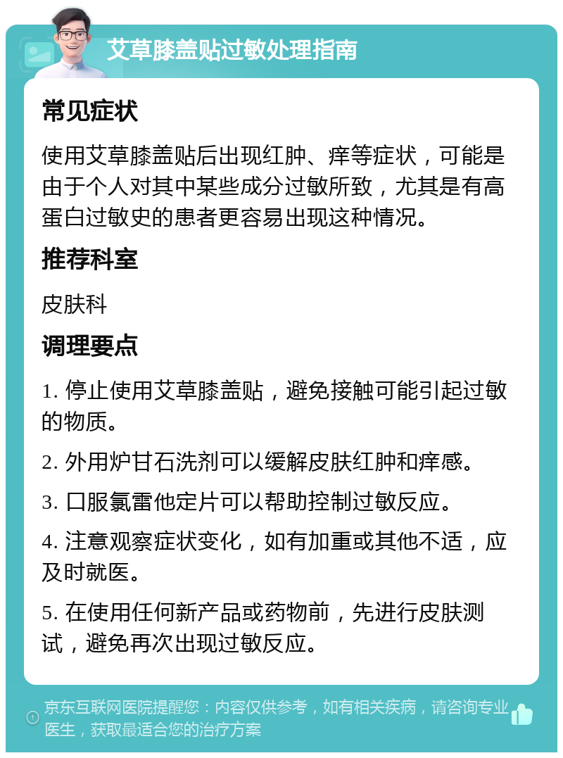 艾草膝盖贴过敏处理指南 常见症状 使用艾草膝盖贴后出现红肿、痒等症状，可能是由于个人对其中某些成分过敏所致，尤其是有高蛋白过敏史的患者更容易出现这种情况。 推荐科室 皮肤科 调理要点 1. 停止使用艾草膝盖贴，避免接触可能引起过敏的物质。 2. 外用炉甘石洗剂可以缓解皮肤红肿和痒感。 3. 口服氯雷他定片可以帮助控制过敏反应。 4. 注意观察症状变化，如有加重或其他不适，应及时就医。 5. 在使用任何新产品或药物前，先进行皮肤测试，避免再次出现过敏反应。