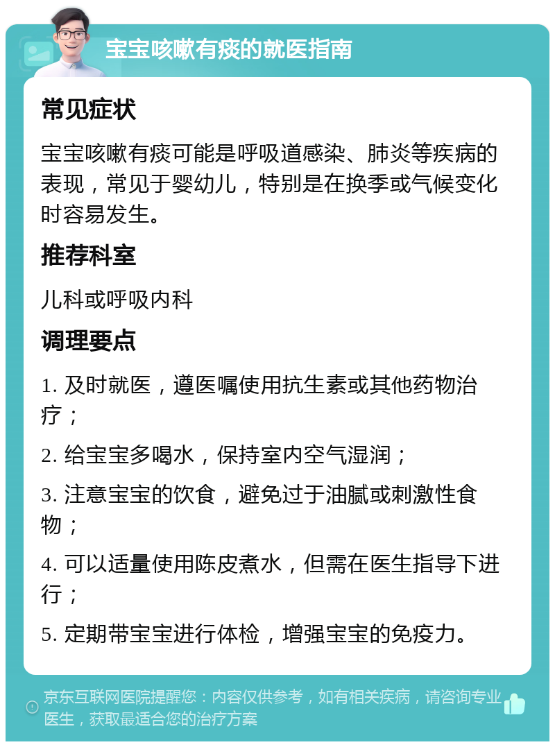 宝宝咳嗽有痰的就医指南 常见症状 宝宝咳嗽有痰可能是呼吸道感染、肺炎等疾病的表现，常见于婴幼儿，特别是在换季或气候变化时容易发生。 推荐科室 儿科或呼吸内科 调理要点 1. 及时就医，遵医嘱使用抗生素或其他药物治疗； 2. 给宝宝多喝水，保持室内空气湿润； 3. 注意宝宝的饮食，避免过于油腻或刺激性食物； 4. 可以适量使用陈皮煮水，但需在医生指导下进行； 5. 定期带宝宝进行体检，增强宝宝的免疫力。