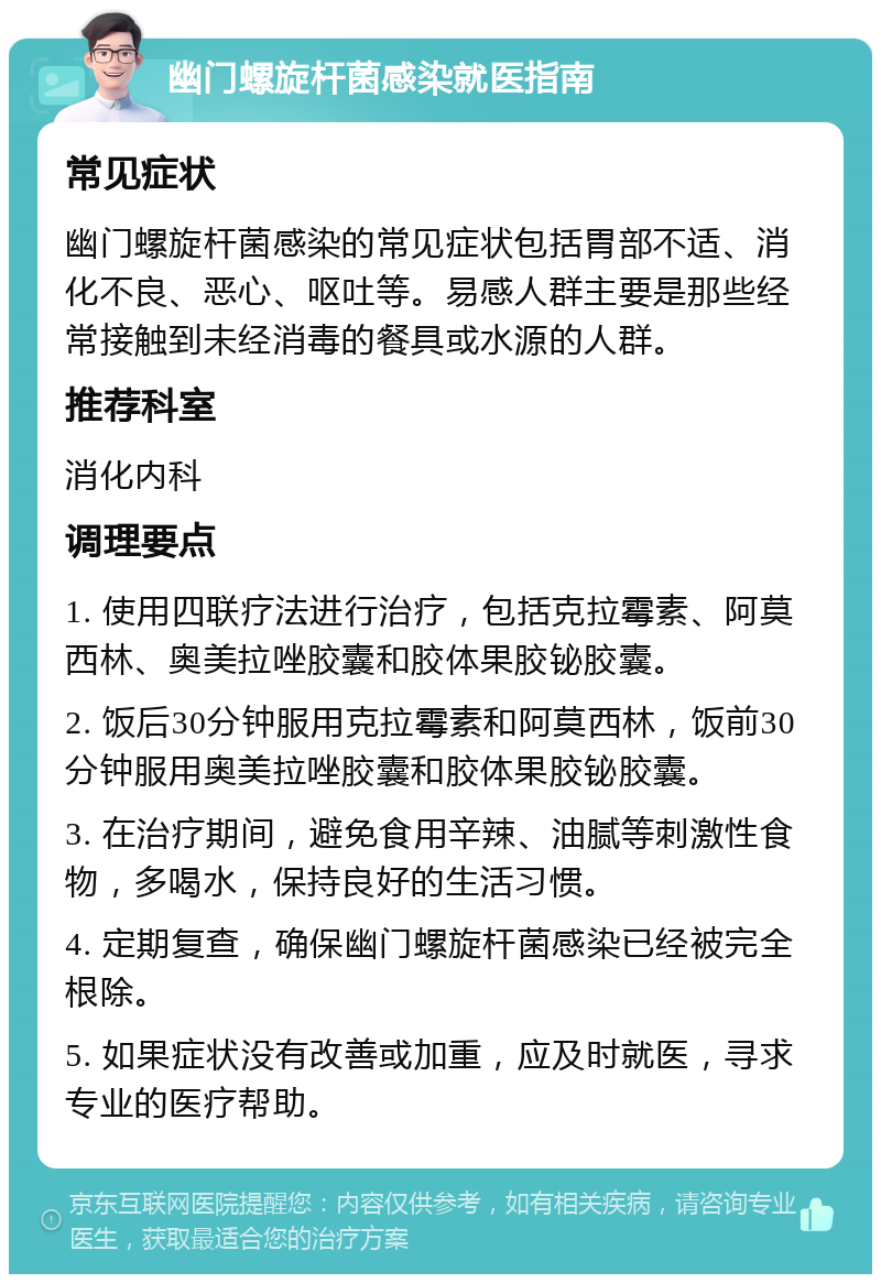 幽门螺旋杆菌感染就医指南 常见症状 幽门螺旋杆菌感染的常见症状包括胃部不适、消化不良、恶心、呕吐等。易感人群主要是那些经常接触到未经消毒的餐具或水源的人群。 推荐科室 消化内科 调理要点 1. 使用四联疗法进行治疗，包括克拉霉素、阿莫西林、奥美拉唑胶囊和胶体果胶铋胶囊。 2. 饭后30分钟服用克拉霉素和阿莫西林，饭前30分钟服用奥美拉唑胶囊和胶体果胶铋胶囊。 3. 在治疗期间，避免食用辛辣、油腻等刺激性食物，多喝水，保持良好的生活习惯。 4. 定期复查，确保幽门螺旋杆菌感染已经被完全根除。 5. 如果症状没有改善或加重，应及时就医，寻求专业的医疗帮助。