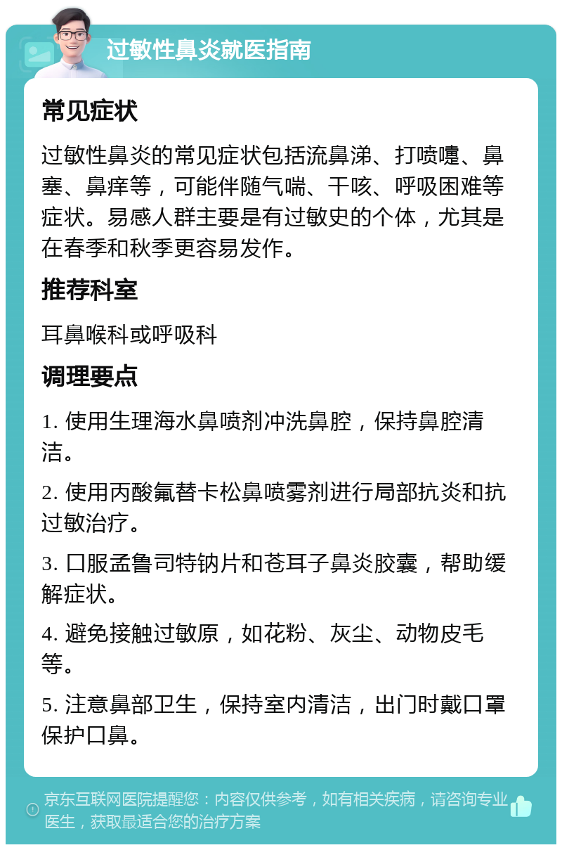 过敏性鼻炎就医指南 常见症状 过敏性鼻炎的常见症状包括流鼻涕、打喷嚏、鼻塞、鼻痒等，可能伴随气喘、干咳、呼吸困难等症状。易感人群主要是有过敏史的个体，尤其是在春季和秋季更容易发作。 推荐科室 耳鼻喉科或呼吸科 调理要点 1. 使用生理海水鼻喷剂冲洗鼻腔，保持鼻腔清洁。 2. 使用丙酸氟替卡松鼻喷雾剂进行局部抗炎和抗过敏治疗。 3. 口服孟鲁司特钠片和苍耳子鼻炎胶囊，帮助缓解症状。 4. 避免接触过敏原，如花粉、灰尘、动物皮毛等。 5. 注意鼻部卫生，保持室内清洁，出门时戴口罩保护口鼻。