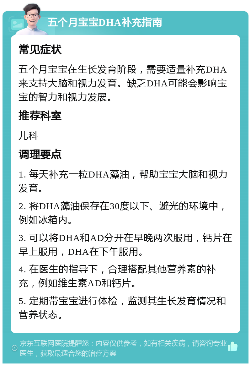 五个月宝宝DHA补充指南 常见症状 五个月宝宝在生长发育阶段，需要适量补充DHA来支持大脑和视力发育。缺乏DHA可能会影响宝宝的智力和视力发展。 推荐科室 儿科 调理要点 1. 每天补充一粒DHA藻油，帮助宝宝大脑和视力发育。 2. 将DHA藻油保存在30度以下、避光的环境中，例如冰箱内。 3. 可以将DHA和AD分开在早晚两次服用，钙片在早上服用，DHA在下午服用。 4. 在医生的指导下，合理搭配其他营养素的补充，例如维生素AD和钙片。 5. 定期带宝宝进行体检，监测其生长发育情况和营养状态。