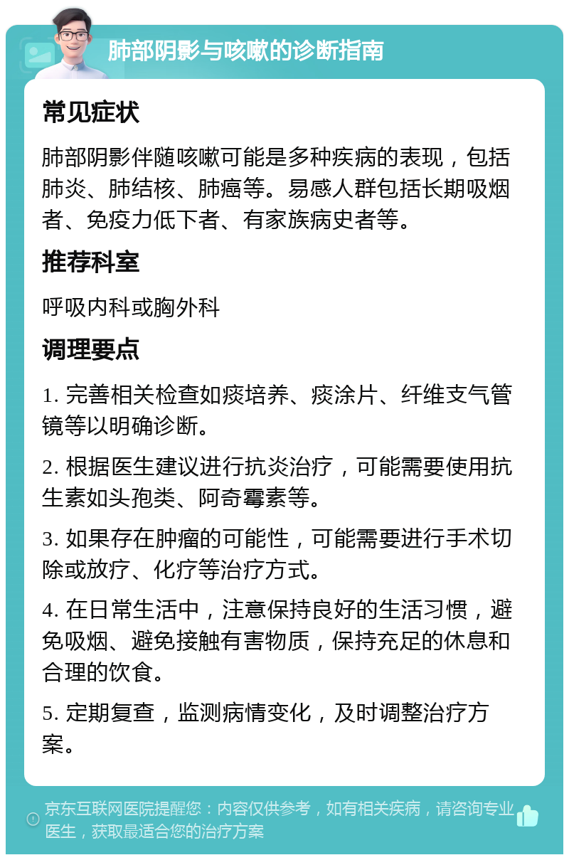 肺部阴影与咳嗽的诊断指南 常见症状 肺部阴影伴随咳嗽可能是多种疾病的表现，包括肺炎、肺结核、肺癌等。易感人群包括长期吸烟者、免疫力低下者、有家族病史者等。 推荐科室 呼吸内科或胸外科 调理要点 1. 完善相关检查如痰培养、痰涂片、纤维支气管镜等以明确诊断。 2. 根据医生建议进行抗炎治疗，可能需要使用抗生素如头孢类、阿奇霉素等。 3. 如果存在肿瘤的可能性，可能需要进行手术切除或放疗、化疗等治疗方式。 4. 在日常生活中，注意保持良好的生活习惯，避免吸烟、避免接触有害物质，保持充足的休息和合理的饮食。 5. 定期复查，监测病情变化，及时调整治疗方案。