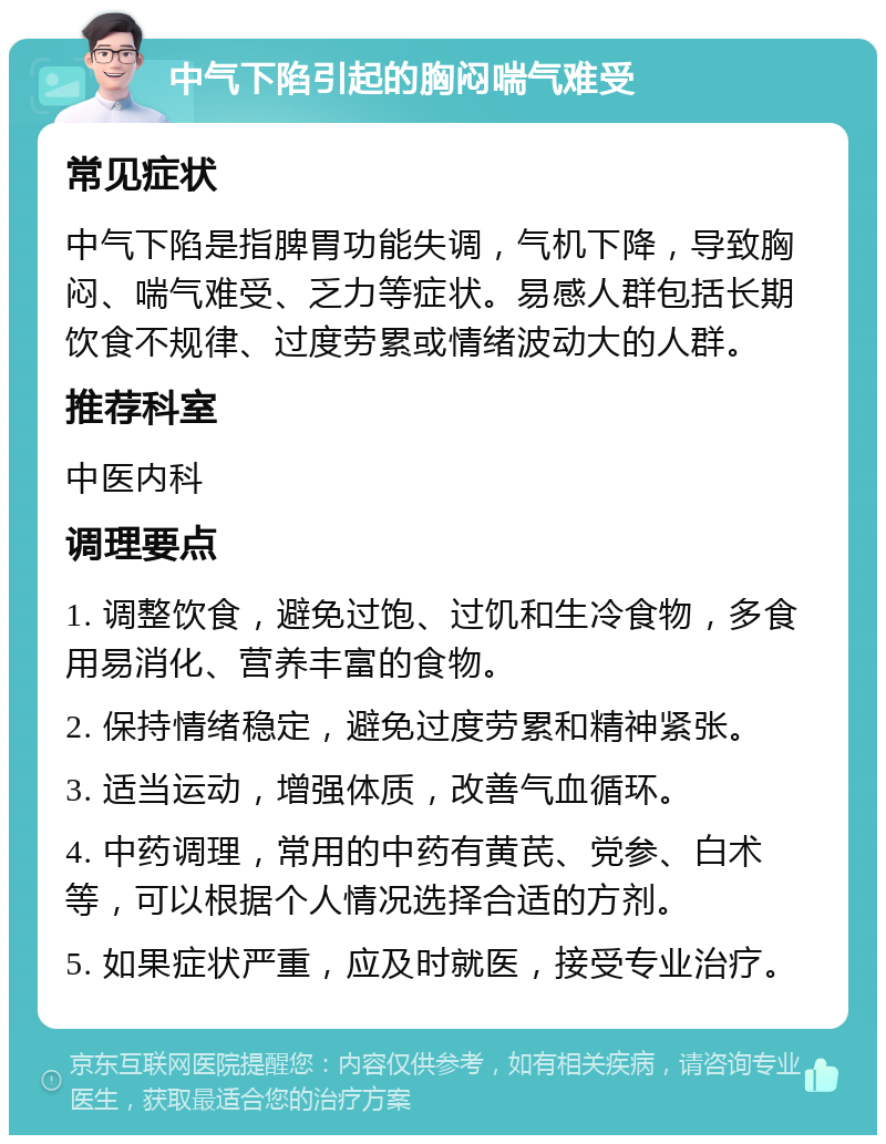 中气下陷引起的胸闷喘气难受 常见症状 中气下陷是指脾胃功能失调，气机下降，导致胸闷、喘气难受、乏力等症状。易感人群包括长期饮食不规律、过度劳累或情绪波动大的人群。 推荐科室 中医内科 调理要点 1. 调整饮食，避免过饱、过饥和生冷食物，多食用易消化、营养丰富的食物。 2. 保持情绪稳定，避免过度劳累和精神紧张。 3. 适当运动，增强体质，改善气血循环。 4. 中药调理，常用的中药有黄芪、党参、白术等，可以根据个人情况选择合适的方剂。 5. 如果症状严重，应及时就医，接受专业治疗。