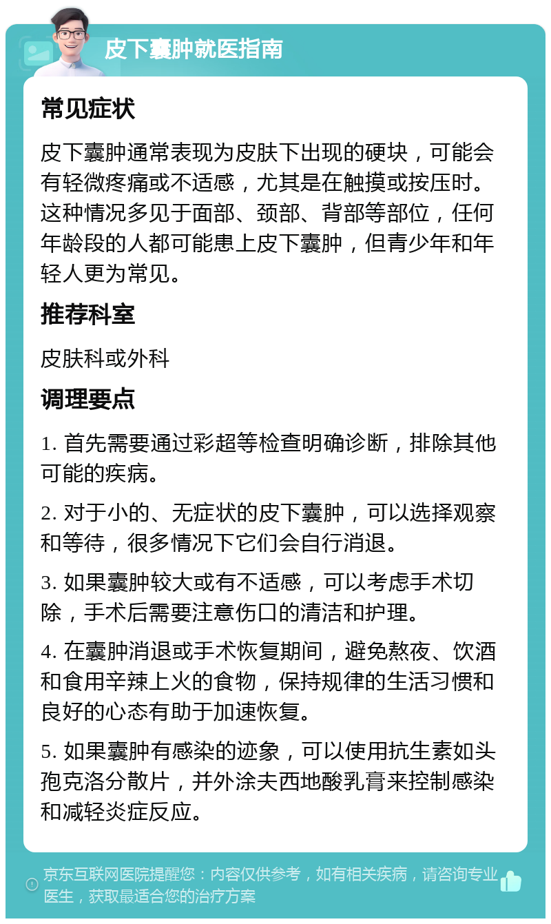 皮下囊肿就医指南 常见症状 皮下囊肿通常表现为皮肤下出现的硬块，可能会有轻微疼痛或不适感，尤其是在触摸或按压时。这种情况多见于面部、颈部、背部等部位，任何年龄段的人都可能患上皮下囊肿，但青少年和年轻人更为常见。 推荐科室 皮肤科或外科 调理要点 1. 首先需要通过彩超等检查明确诊断，排除其他可能的疾病。 2. 对于小的、无症状的皮下囊肿，可以选择观察和等待，很多情况下它们会自行消退。 3. 如果囊肿较大或有不适感，可以考虑手术切除，手术后需要注意伤口的清洁和护理。 4. 在囊肿消退或手术恢复期间，避免熬夜、饮酒和食用辛辣上火的食物，保持规律的生活习惯和良好的心态有助于加速恢复。 5. 如果囊肿有感染的迹象，可以使用抗生素如头孢克洛分散片，并外涂夫西地酸乳膏来控制感染和减轻炎症反应。