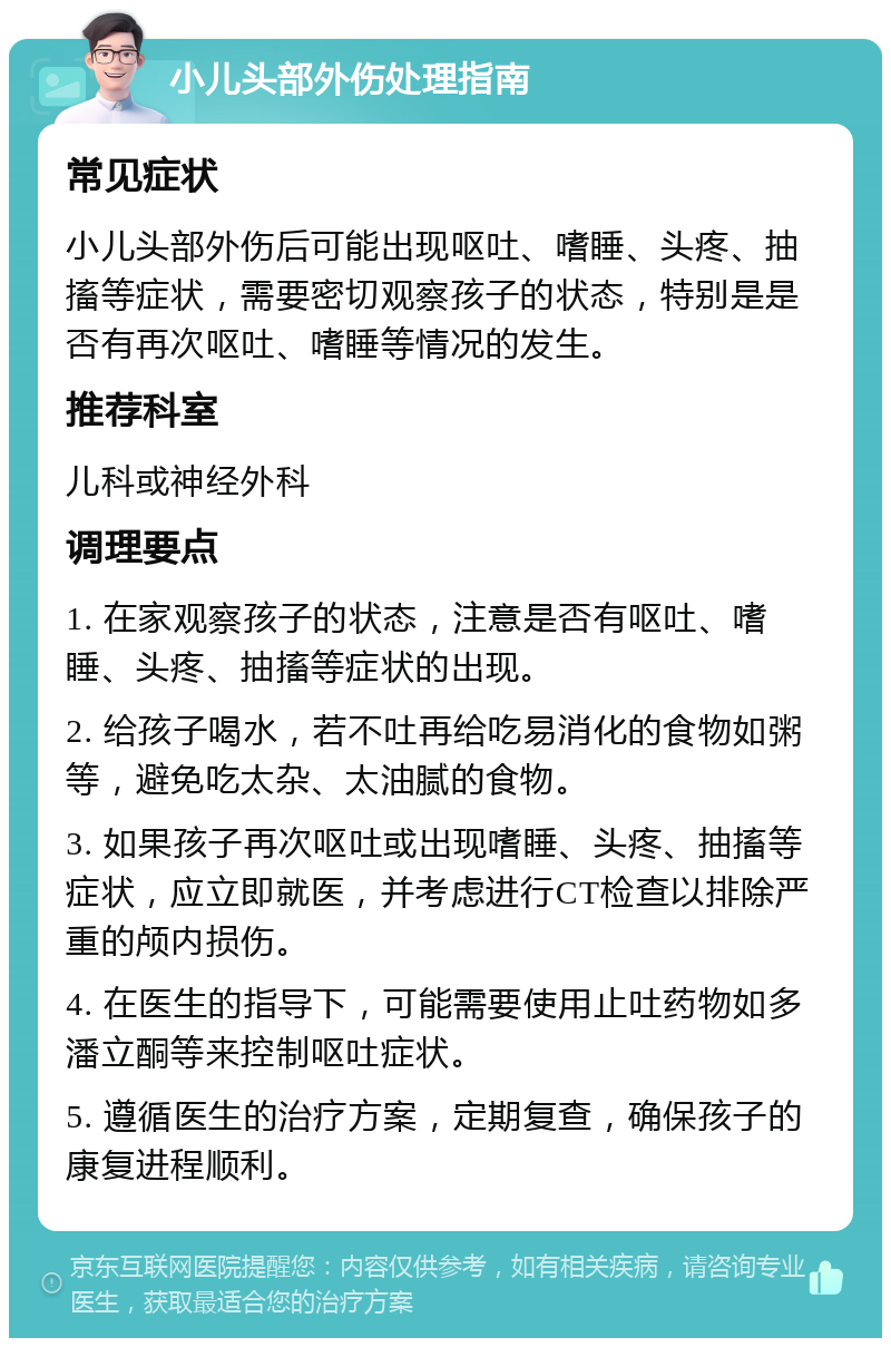 小儿头部外伤处理指南 常见症状 小儿头部外伤后可能出现呕吐、嗜睡、头疼、抽搐等症状，需要密切观察孩子的状态，特别是是否有再次呕吐、嗜睡等情况的发生。 推荐科室 儿科或神经外科 调理要点 1. 在家观察孩子的状态，注意是否有呕吐、嗜睡、头疼、抽搐等症状的出现。 2. 给孩子喝水，若不吐再给吃易消化的食物如粥等，避免吃太杂、太油腻的食物。 3. 如果孩子再次呕吐或出现嗜睡、头疼、抽搐等症状，应立即就医，并考虑进行CT检查以排除严重的颅内损伤。 4. 在医生的指导下，可能需要使用止吐药物如多潘立酮等来控制呕吐症状。 5. 遵循医生的治疗方案，定期复查，确保孩子的康复进程顺利。