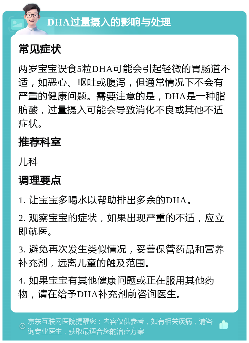 DHA过量摄入的影响与处理 常见症状 两岁宝宝误食5粒DHA可能会引起轻微的胃肠道不适，如恶心、呕吐或腹泻，但通常情况下不会有严重的健康问题。需要注意的是，DHA是一种脂肪酸，过量摄入可能会导致消化不良或其他不适症状。 推荐科室 儿科 调理要点 1. 让宝宝多喝水以帮助排出多余的DHA。 2. 观察宝宝的症状，如果出现严重的不适，应立即就医。 3. 避免再次发生类似情况，妥善保管药品和营养补充剂，远离儿童的触及范围。 4. 如果宝宝有其他健康问题或正在服用其他药物，请在给予DHA补充剂前咨询医生。