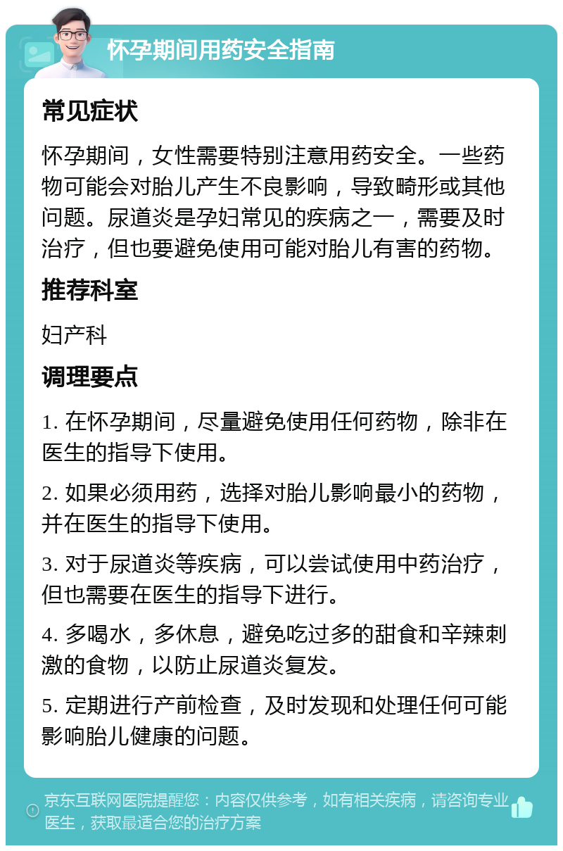 怀孕期间用药安全指南 常见症状 怀孕期间，女性需要特别注意用药安全。一些药物可能会对胎儿产生不良影响，导致畸形或其他问题。尿道炎是孕妇常见的疾病之一，需要及时治疗，但也要避免使用可能对胎儿有害的药物。 推荐科室 妇产科 调理要点 1. 在怀孕期间，尽量避免使用任何药物，除非在医生的指导下使用。 2. 如果必须用药，选择对胎儿影响最小的药物，并在医生的指导下使用。 3. 对于尿道炎等疾病，可以尝试使用中药治疗，但也需要在医生的指导下进行。 4. 多喝水，多休息，避免吃过多的甜食和辛辣刺激的食物，以防止尿道炎复发。 5. 定期进行产前检查，及时发现和处理任何可能影响胎儿健康的问题。