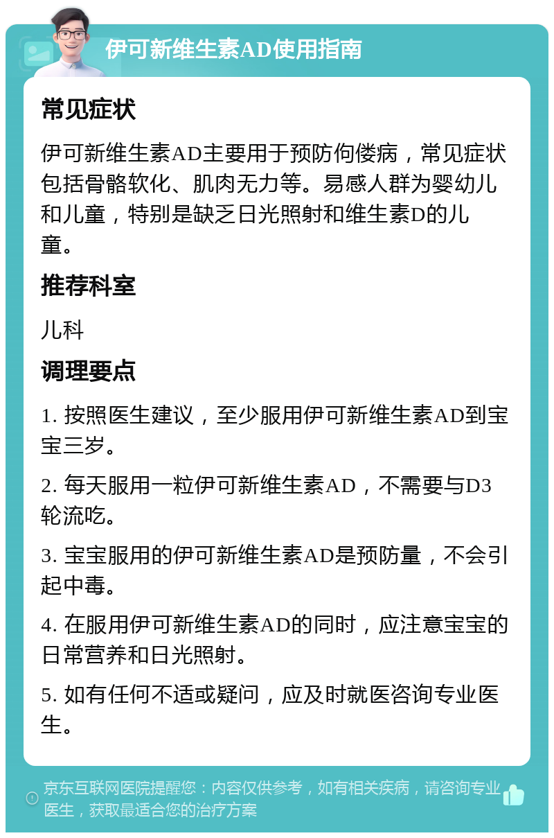 伊可新维生素AD使用指南 常见症状 伊可新维生素AD主要用于预防佝偻病，常见症状包括骨骼软化、肌肉无力等。易感人群为婴幼儿和儿童，特别是缺乏日光照射和维生素D的儿童。 推荐科室 儿科 调理要点 1. 按照医生建议，至少服用伊可新维生素AD到宝宝三岁。 2. 每天服用一粒伊可新维生素AD，不需要与D3轮流吃。 3. 宝宝服用的伊可新维生素AD是预防量，不会引起中毒。 4. 在服用伊可新维生素AD的同时，应注意宝宝的日常营养和日光照射。 5. 如有任何不适或疑问，应及时就医咨询专业医生。