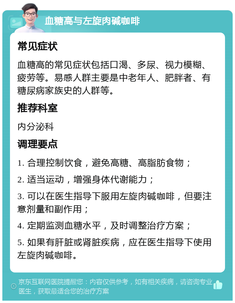 血糖高与左旋肉碱咖啡 常见症状 血糖高的常见症状包括口渴、多尿、视力模糊、疲劳等。易感人群主要是中老年人、肥胖者、有糖尿病家族史的人群等。 推荐科室 内分泌科 调理要点 1. 合理控制饮食，避免高糖、高脂肪食物； 2. 适当运动，增强身体代谢能力； 3. 可以在医生指导下服用左旋肉碱咖啡，但要注意剂量和副作用； 4. 定期监测血糖水平，及时调整治疗方案； 5. 如果有肝脏或肾脏疾病，应在医生指导下使用左旋肉碱咖啡。