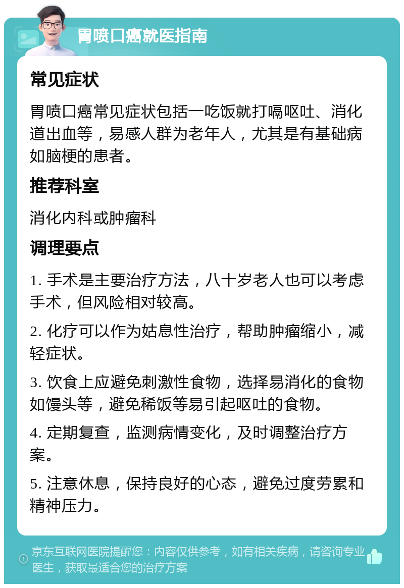 胃喷口癌就医指南 常见症状 胃喷口癌常见症状包括一吃饭就打嗝呕吐、消化道出血等，易感人群为老年人，尤其是有基础病如脑梗的患者。 推荐科室 消化内科或肿瘤科 调理要点 1. 手术是主要治疗方法，八十岁老人也可以考虑手术，但风险相对较高。 2. 化疗可以作为姑息性治疗，帮助肿瘤缩小，减轻症状。 3. 饮食上应避免刺激性食物，选择易消化的食物如馒头等，避免稀饭等易引起呕吐的食物。 4. 定期复查，监测病情变化，及时调整治疗方案。 5. 注意休息，保持良好的心态，避免过度劳累和精神压力。