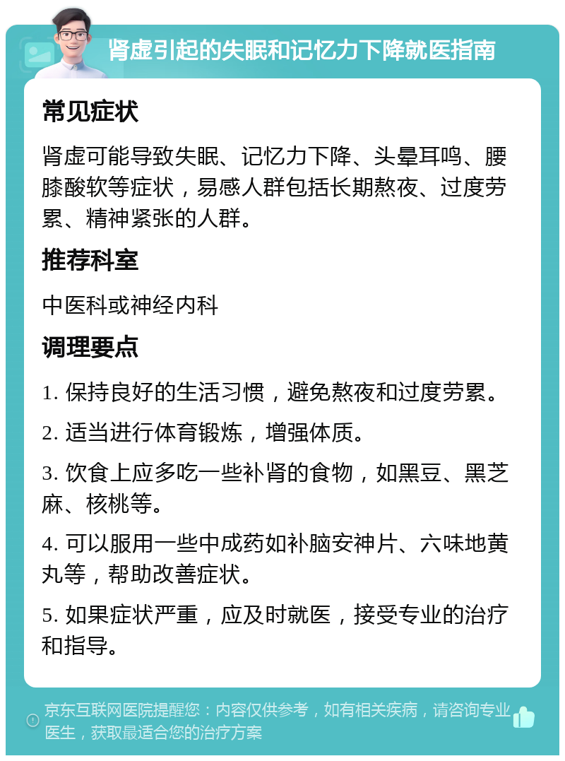 肾虚引起的失眠和记忆力下降就医指南 常见症状 肾虚可能导致失眠、记忆力下降、头晕耳鸣、腰膝酸软等症状，易感人群包括长期熬夜、过度劳累、精神紧张的人群。 推荐科室 中医科或神经内科 调理要点 1. 保持良好的生活习惯，避免熬夜和过度劳累。 2. 适当进行体育锻炼，增强体质。 3. 饮食上应多吃一些补肾的食物，如黑豆、黑芝麻、核桃等。 4. 可以服用一些中成药如补脑安神片、六味地黄丸等，帮助改善症状。 5. 如果症状严重，应及时就医，接受专业的治疗和指导。