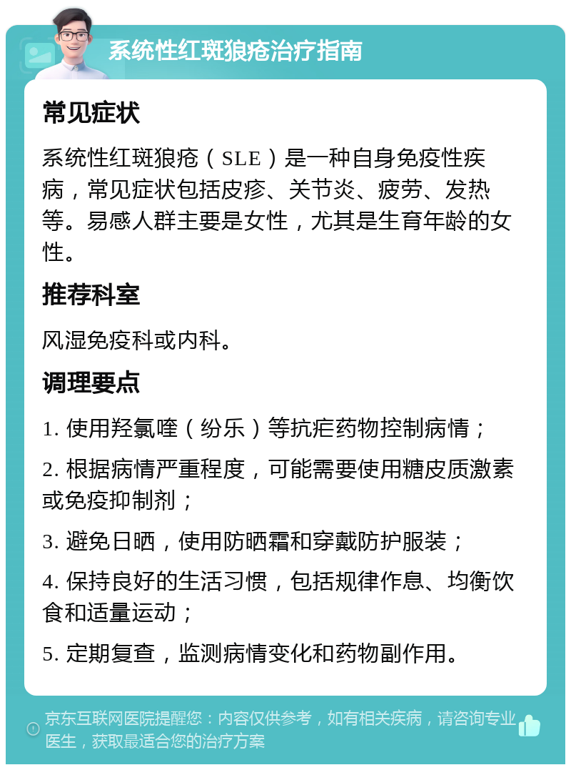 系统性红斑狼疮治疗指南 常见症状 系统性红斑狼疮（SLE）是一种自身免疫性疾病，常见症状包括皮疹、关节炎、疲劳、发热等。易感人群主要是女性，尤其是生育年龄的女性。 推荐科室 风湿免疫科或内科。 调理要点 1. 使用羟氯喹（纷乐）等抗疟药物控制病情； 2. 根据病情严重程度，可能需要使用糖皮质激素或免疫抑制剂； 3. 避免日晒，使用防晒霜和穿戴防护服装； 4. 保持良好的生活习惯，包括规律作息、均衡饮食和适量运动； 5. 定期复查，监测病情变化和药物副作用。