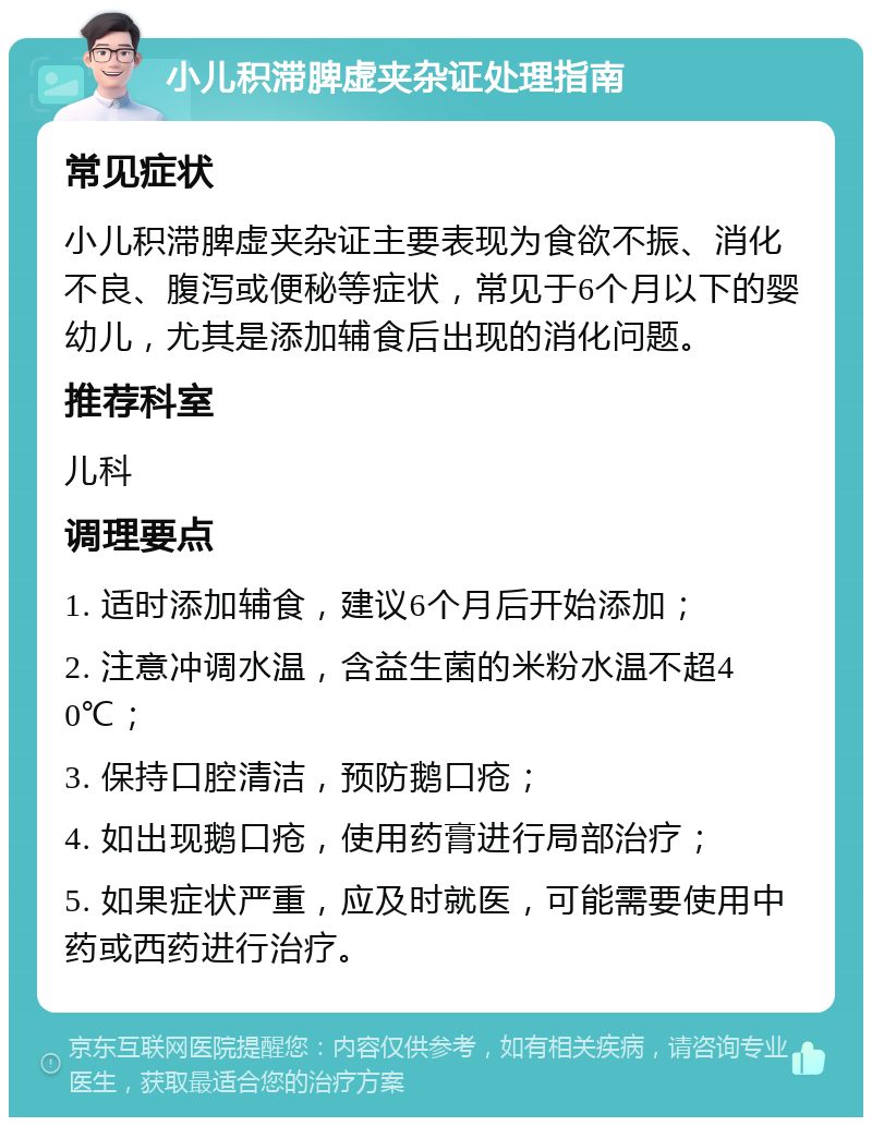 小儿积滞脾虚夹杂证处理指南 常见症状 小儿积滞脾虚夹杂证主要表现为食欲不振、消化不良、腹泻或便秘等症状，常见于6个月以下的婴幼儿，尤其是添加辅食后出现的消化问题。 推荐科室 儿科 调理要点 1. 适时添加辅食，建议6个月后开始添加； 2. 注意冲调水温，含益生菌的米粉水温不超40℃； 3. 保持口腔清洁，预防鹅口疮； 4. 如出现鹅口疮，使用药膏进行局部治疗； 5. 如果症状严重，应及时就医，可能需要使用中药或西药进行治疗。