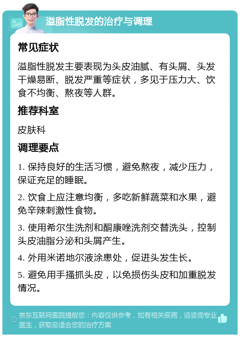 溢脂性脱发的治疗与调理 常见症状 溢脂性脱发主要表现为头皮油腻、有头屑、头发干燥易断、脱发严重等症状，多见于压力大、饮食不均衡、熬夜等人群。 推荐科室 皮肤科 调理要点 1. 保持良好的生活习惯，避免熬夜，减少压力，保证充足的睡眠。 2. 饮食上应注意均衡，多吃新鲜蔬菜和水果，避免辛辣刺激性食物。 3. 使用希尔生洗剂和酮康唑洗剂交替洗头，控制头皮油脂分泌和头屑产生。 4. 外用米诺地尔液涂患处，促进头发生长。 5. 避免用手搔抓头皮，以免损伤头皮和加重脱发情况。