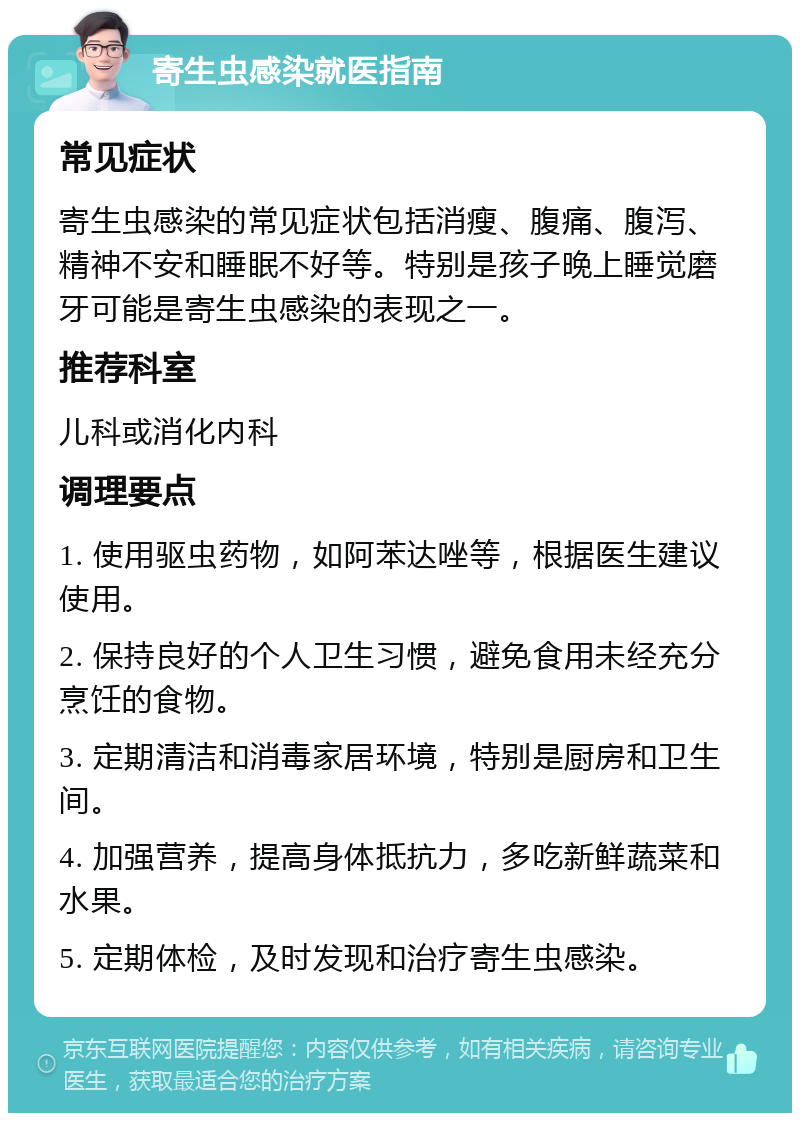 寄生虫感染就医指南 常见症状 寄生虫感染的常见症状包括消瘦、腹痛、腹泻、精神不安和睡眠不好等。特别是孩子晚上睡觉磨牙可能是寄生虫感染的表现之一。 推荐科室 儿科或消化内科 调理要点 1. 使用驱虫药物，如阿苯达唑等，根据医生建议使用。 2. 保持良好的个人卫生习惯，避免食用未经充分烹饪的食物。 3. 定期清洁和消毒家居环境，特别是厨房和卫生间。 4. 加强营养，提高身体抵抗力，多吃新鲜蔬菜和水果。 5. 定期体检，及时发现和治疗寄生虫感染。