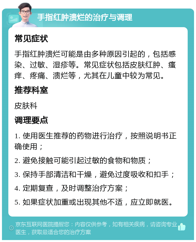 手指红肿溃烂的治疗与调理 常见症状 手指红肿溃烂可能是由多种原因引起的，包括感染、过敏、湿疹等。常见症状包括皮肤红肿、瘙痒、疼痛、溃烂等，尤其在儿童中较为常见。 推荐科室 皮肤科 调理要点 1. 使用医生推荐的药物进行治疗，按照说明书正确使用； 2. 避免接触可能引起过敏的食物和物质； 3. 保持手部清洁和干燥，避免过度吸收和扣手； 4. 定期复查，及时调整治疗方案； 5. 如果症状加重或出现其他不适，应立即就医。