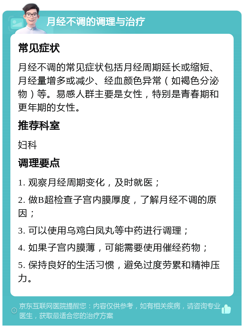 月经不调的调理与治疗 常见症状 月经不调的常见症状包括月经周期延长或缩短、月经量增多或减少、经血颜色异常（如褐色分泌物）等。易感人群主要是女性，特别是青春期和更年期的女性。 推荐科室 妇科 调理要点 1. 观察月经周期变化，及时就医； 2. 做B超检查子宫内膜厚度，了解月经不调的原因； 3. 可以使用乌鸡白凤丸等中药进行调理； 4. 如果子宫内膜薄，可能需要使用催经药物； 5. 保持良好的生活习惯，避免过度劳累和精神压力。