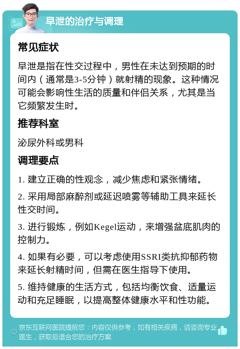 早泄的治疗与调理 常见症状 早泄是指在性交过程中，男性在未达到预期的时间内（通常是3-5分钟）就射精的现象。这种情况可能会影响性生活的质量和伴侣关系，尤其是当它频繁发生时。 推荐科室 泌尿外科或男科 调理要点 1. 建立正确的性观念，减少焦虑和紧张情绪。 2. 采用局部麻醉剂或延迟喷雾等辅助工具来延长性交时间。 3. 进行锻炼，例如Kegel运动，来增强盆底肌肉的控制力。 4. 如果有必要，可以考虑使用SSRI类抗抑郁药物来延长射精时间，但需在医生指导下使用。 5. 维持健康的生活方式，包括均衡饮食、适量运动和充足睡眠，以提高整体健康水平和性功能。