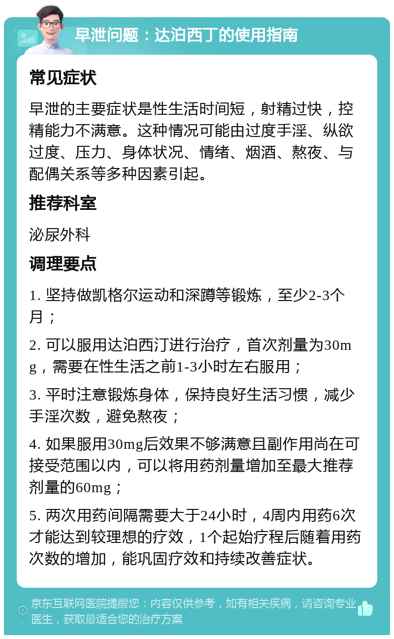 早泄问题：达泊西丁的使用指南 常见症状 早泄的主要症状是性生活时间短，射精过快，控精能力不满意。这种情况可能由过度手淫、纵欲过度、压力、身体状况、情绪、烟酒、熬夜、与配偶关系等多种因素引起。 推荐科室 泌尿外科 调理要点 1. 坚持做凯格尔运动和深蹲等锻炼，至少2-3个月； 2. 可以服用达泊西汀进行治疗，首次剂量为30mg，需要在性生活之前1-3小时左右服用； 3. 平时注意锻炼身体，保持良好生活习惯，减少手淫次数，避免熬夜； 4. 如果服用30mg后效果不够满意且副作用尚在可接受范围以内，可以将用药剂量增加至最大推荐剂量的60mg； 5. 两次用药间隔需要大于24小时，4周内用药6次才能达到较理想的疗效，1个起始疗程后随着用药次数的增加，能巩固疗效和持续改善症状。