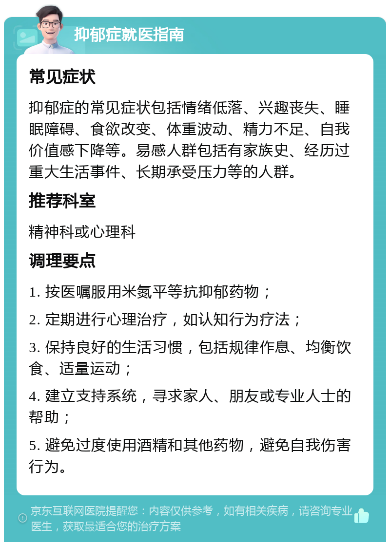 抑郁症就医指南 常见症状 抑郁症的常见症状包括情绪低落、兴趣丧失、睡眠障碍、食欲改变、体重波动、精力不足、自我价值感下降等。易感人群包括有家族史、经历过重大生活事件、长期承受压力等的人群。 推荐科室 精神科或心理科 调理要点 1. 按医嘱服用米氮平等抗抑郁药物； 2. 定期进行心理治疗，如认知行为疗法； 3. 保持良好的生活习惯，包括规律作息、均衡饮食、适量运动； 4. 建立支持系统，寻求家人、朋友或专业人士的帮助； 5. 避免过度使用酒精和其他药物，避免自我伤害行为。