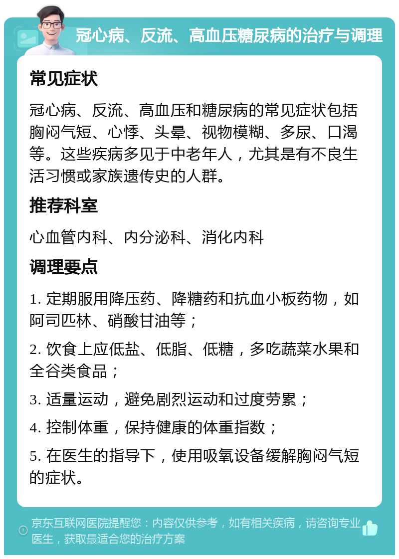 冠心病、反流、高血压糖尿病的治疗与调理 常见症状 冠心病、反流、高血压和糖尿病的常见症状包括胸闷气短、心悸、头晕、视物模糊、多尿、口渴等。这些疾病多见于中老年人，尤其是有不良生活习惯或家族遗传史的人群。 推荐科室 心血管内科、内分泌科、消化内科 调理要点 1. 定期服用降压药、降糖药和抗血小板药物，如阿司匹林、硝酸甘油等； 2. 饮食上应低盐、低脂、低糖，多吃蔬菜水果和全谷类食品； 3. 适量运动，避免剧烈运动和过度劳累； 4. 控制体重，保持健康的体重指数； 5. 在医生的指导下，使用吸氧设备缓解胸闷气短的症状。