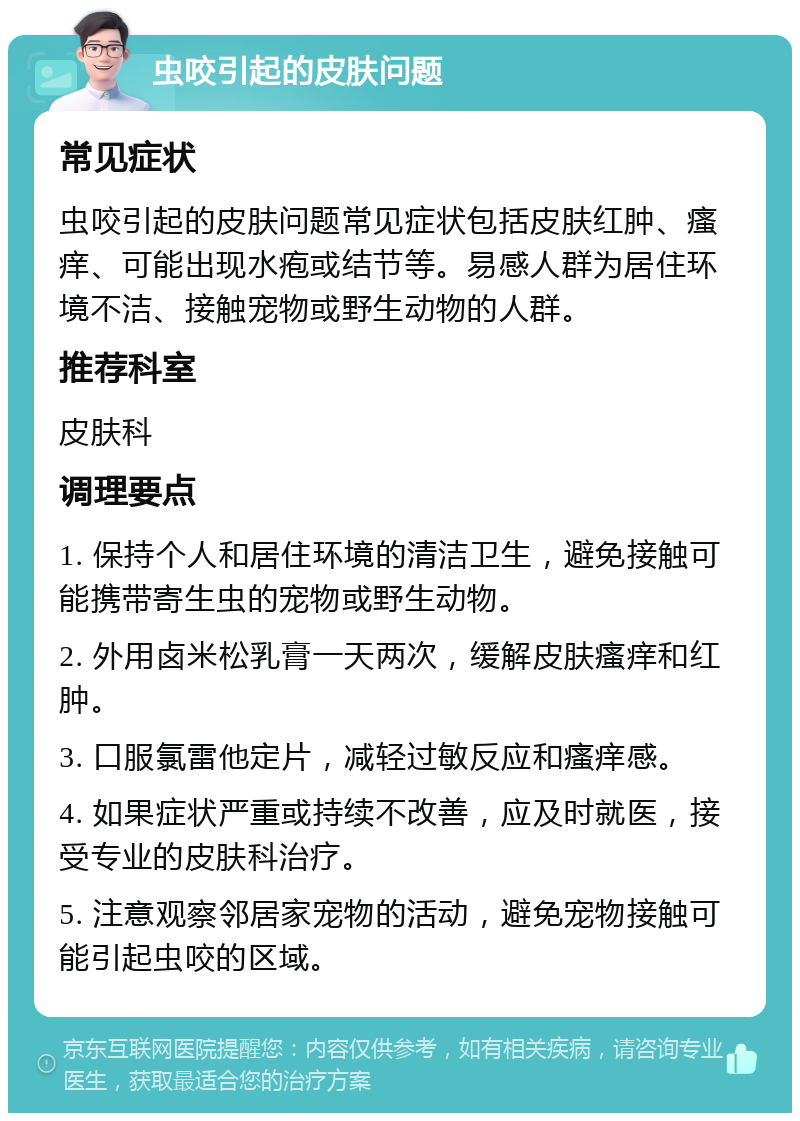 虫咬引起的皮肤问题 常见症状 虫咬引起的皮肤问题常见症状包括皮肤红肿、瘙痒、可能出现水疱或结节等。易感人群为居住环境不洁、接触宠物或野生动物的人群。 推荐科室 皮肤科 调理要点 1. 保持个人和居住环境的清洁卫生，避免接触可能携带寄生虫的宠物或野生动物。 2. 外用卤米松乳膏一天两次，缓解皮肤瘙痒和红肿。 3. 口服氯雷他定片，减轻过敏反应和瘙痒感。 4. 如果症状严重或持续不改善，应及时就医，接受专业的皮肤科治疗。 5. 注意观察邻居家宠物的活动，避免宠物接触可能引起虫咬的区域。