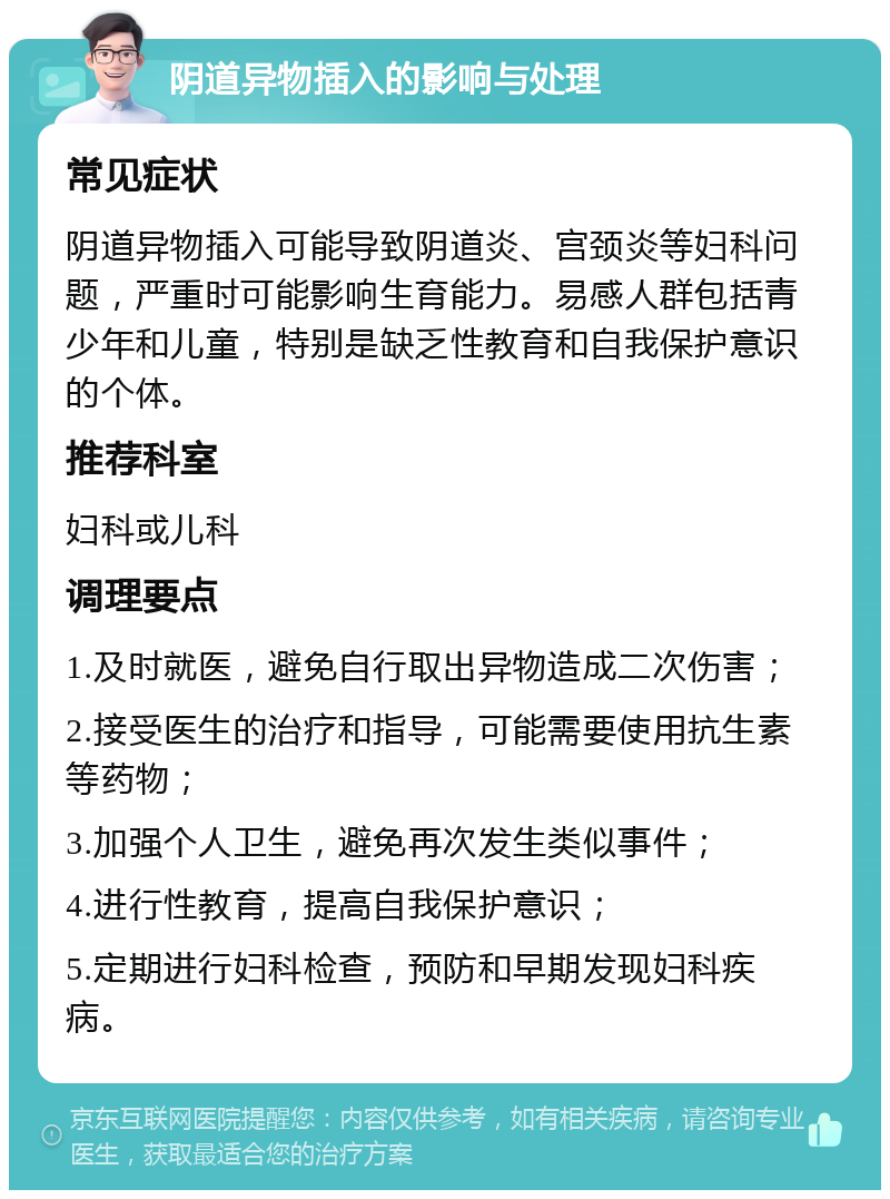 阴道异物插入的影响与处理 常见症状 阴道异物插入可能导致阴道炎、宫颈炎等妇科问题，严重时可能影响生育能力。易感人群包括青少年和儿童，特别是缺乏性教育和自我保护意识的个体。 推荐科室 妇科或儿科 调理要点 1.及时就医，避免自行取出异物造成二次伤害； 2.接受医生的治疗和指导，可能需要使用抗生素等药物； 3.加强个人卫生，避免再次发生类似事件； 4.进行性教育，提高自我保护意识； 5.定期进行妇科检查，预防和早期发现妇科疾病。