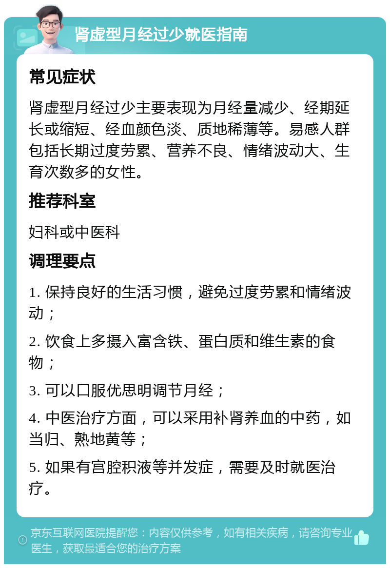 肾虚型月经过少就医指南 常见症状 肾虚型月经过少主要表现为月经量减少、经期延长或缩短、经血颜色淡、质地稀薄等。易感人群包括长期过度劳累、营养不良、情绪波动大、生育次数多的女性。 推荐科室 妇科或中医科 调理要点 1. 保持良好的生活习惯，避免过度劳累和情绪波动； 2. 饮食上多摄入富含铁、蛋白质和维生素的食物； 3. 可以口服优思明调节月经； 4. 中医治疗方面，可以采用补肾养血的中药，如当归、熟地黄等； 5. 如果有宫腔积液等并发症，需要及时就医治疗。