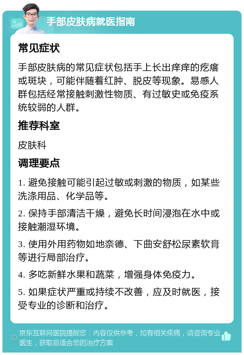 手部皮肤病就医指南 常见症状 手部皮肤病的常见症状包括手上长出痒痒的疙瘩或斑块，可能伴随着红肿、脱皮等现象。易感人群包括经常接触刺激性物质、有过敏史或免疫系统较弱的人群。 推荐科室 皮肤科 调理要点 1. 避免接触可能引起过敏或刺激的物质，如某些洗涤用品、化学品等。 2. 保持手部清洁干燥，避免长时间浸泡在水中或接触潮湿环境。 3. 使用外用药物如地奈德、下曲安舒松尿素软膏等进行局部治疗。 4. 多吃新鲜水果和蔬菜，增强身体免疫力。 5. 如果症状严重或持续不改善，应及时就医，接受专业的诊断和治疗。