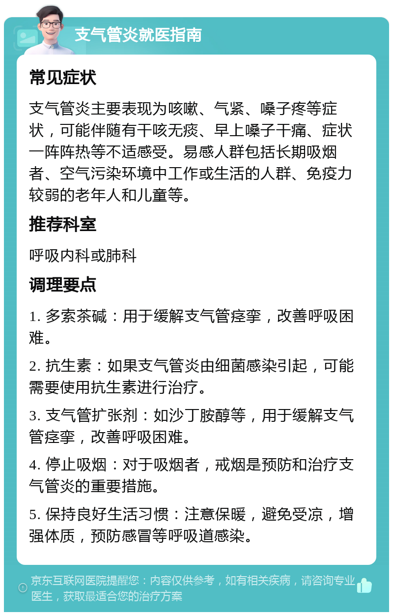 支气管炎就医指南 常见症状 支气管炎主要表现为咳嗽、气紧、嗓子疼等症状，可能伴随有干咳无痰、早上嗓子干痛、症状一阵阵热等不适感受。易感人群包括长期吸烟者、空气污染环境中工作或生活的人群、免疫力较弱的老年人和儿童等。 推荐科室 呼吸内科或肺科 调理要点 1. 多索茶碱：用于缓解支气管痉挛，改善呼吸困难。 2. 抗生素：如果支气管炎由细菌感染引起，可能需要使用抗生素进行治疗。 3. 支气管扩张剂：如沙丁胺醇等，用于缓解支气管痉挛，改善呼吸困难。 4. 停止吸烟：对于吸烟者，戒烟是预防和治疗支气管炎的重要措施。 5. 保持良好生活习惯：注意保暖，避免受凉，增强体质，预防感冒等呼吸道感染。