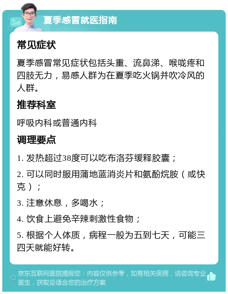 夏季感冒就医指南 常见症状 夏季感冒常见症状包括头重、流鼻涕、喉咙疼和四肢无力，易感人群为在夏季吃火锅并吹冷风的人群。 推荐科室 呼吸内科或普通内科 调理要点 1. 发热超过38度可以吃布洛芬缓释胶囊； 2. 可以同时服用蒲地蓝消炎片和氨酚烷胺（或快克）； 3. 注意休息，多喝水； 4. 饮食上避免辛辣刺激性食物； 5. 根据个人体质，病程一般为五到七天，可能三四天就能好转。